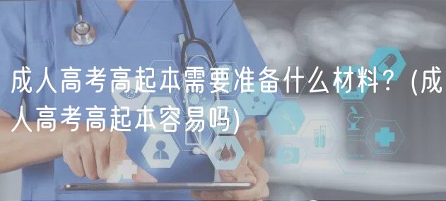 成人高考高起本需要準備什么材料？(成人高考高起本容易嗎)