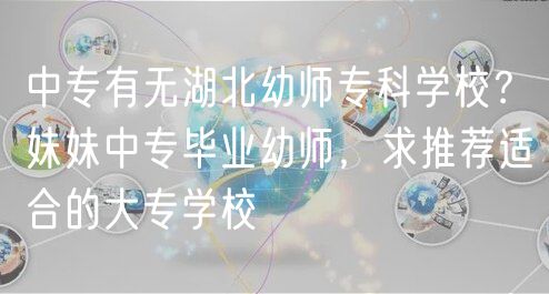 中專有無(wú)湖北幼師?？茖W(xué)校？妹妹中專畢業(yè)幼師，求推薦適合的大專學(xué)校