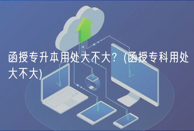 函授專升本用處大不大？(函授?？朴锰幋蟛淮?