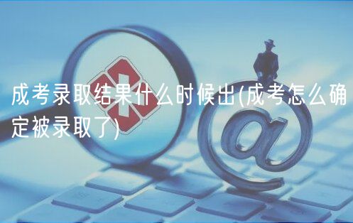 成考錄取結(jié)果什么時(shí)候出(成考怎么確定被錄取了)
