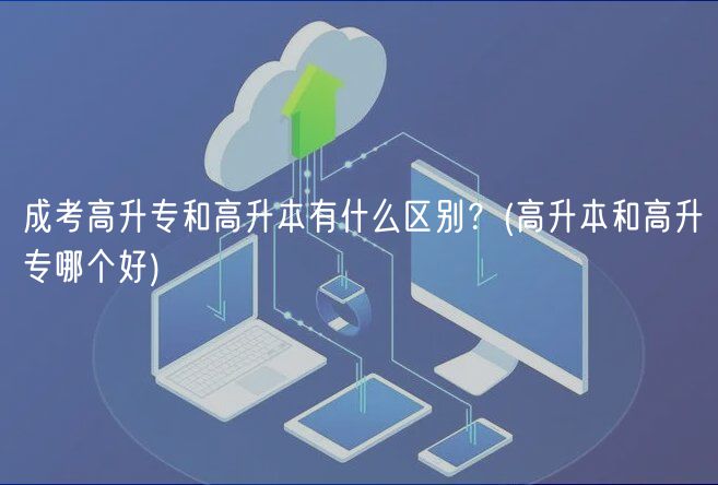 成考高升專和高升本有什么區(qū)別？(高升本和高升專哪個(gè)好)