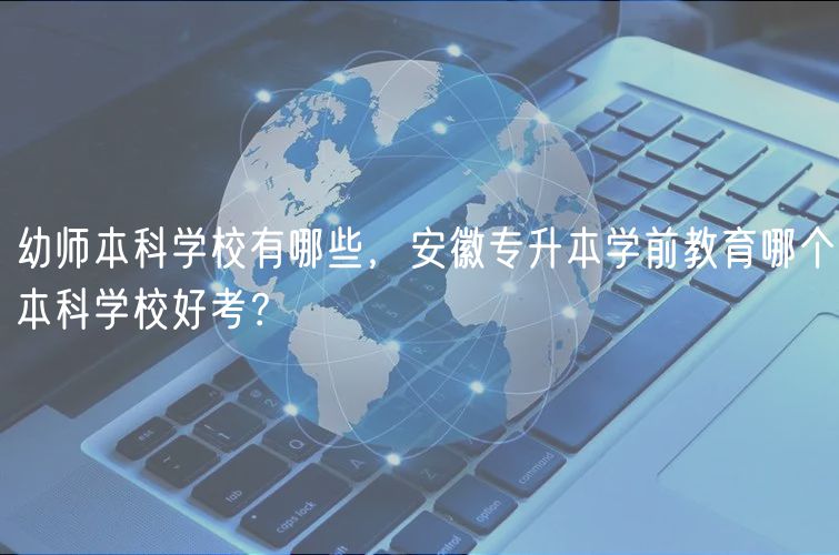 幼師本科學(xué)校有哪些，安徽專升本學(xué)前教育哪個本科學(xué)校好考？