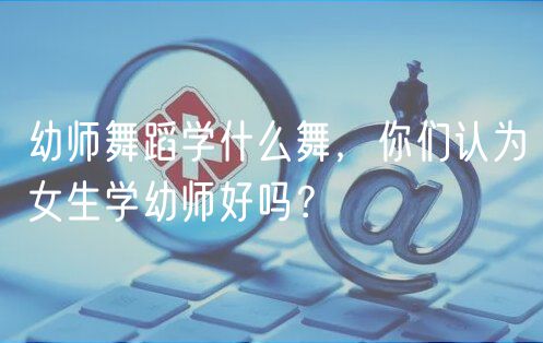 幼師舞蹈學什么舞，你們認為女生學幼師好嗎？