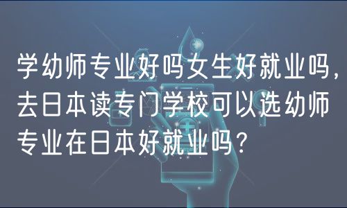 學幼師專業(yè)好嗎女生好就業(yè)嗎，去日本讀專門學?？梢赃x幼師專業(yè)在日本好就業(yè)嗎？