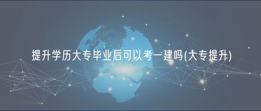 提升學歷大專畢業(yè)后可以考一建嗎(大專提升)