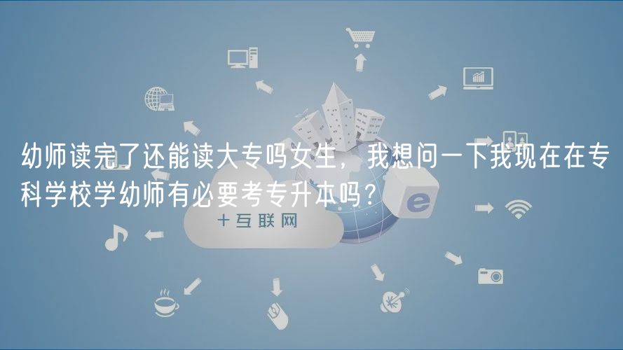 幼師讀完了還能讀大專嗎女生，我想問一下我現(xiàn)在在?？茖W校學幼師有必要考專升本嗎？