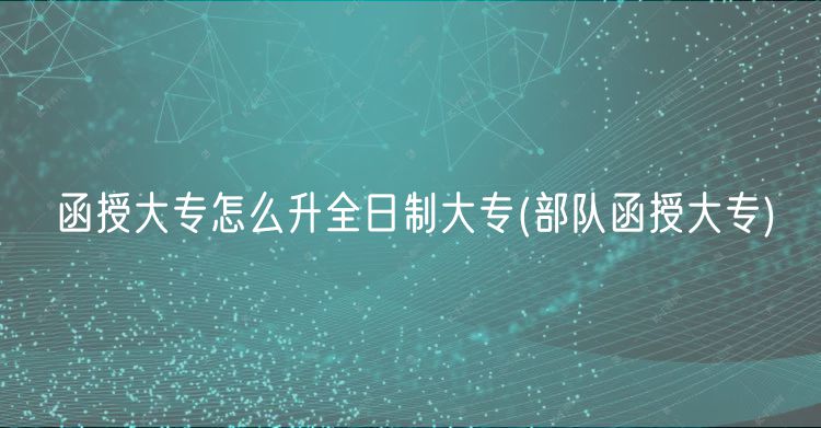 函授大專怎么升全日制大專(部隊函授大專)