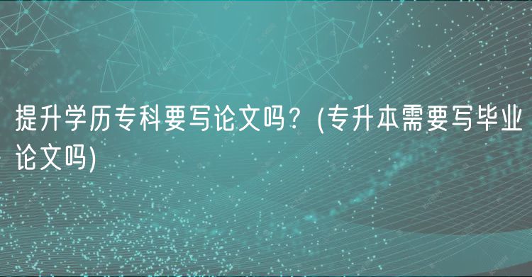 提升學(xué)歷專(zhuān)科要寫(xiě)論文嗎？(專(zhuān)升本需要寫(xiě)畢業(yè)論文嗎)