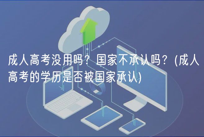 成人高考沒用嗎？國家不承認(rèn)嗎？(成人高考的學(xué)歷是否被國家承認(rèn))