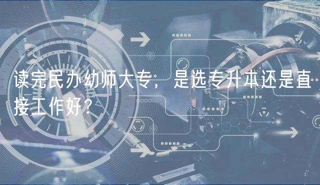 讀完民辦幼師大專，是選專升本還是直接工作好？