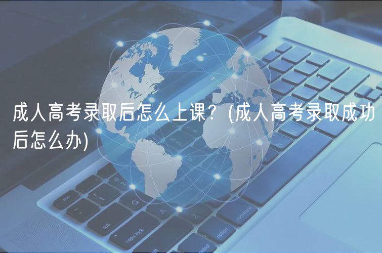 成人高考錄取后怎么上課？(成人高考錄取成功后怎么辦)