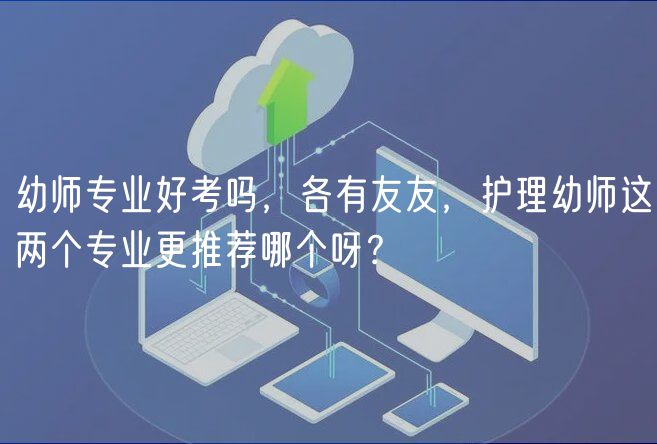 幼師專業(yè)好考嗎，各有友友，護(hù)理幼師這兩個(gè)專業(yè)更推薦哪個(gè)呀？