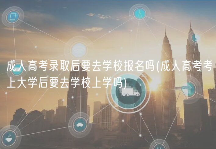 成人高考錄取后要去學(xué)校報(bào)名嗎(成人高考考上大學(xué)后要去學(xué)校上學(xué)嗎)