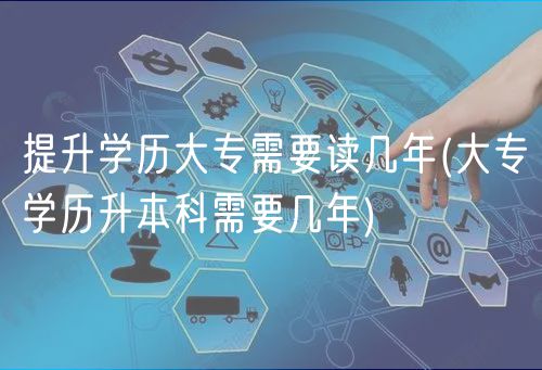 提升學歷大專需要讀幾年(大專學歷升本科需要幾年)
