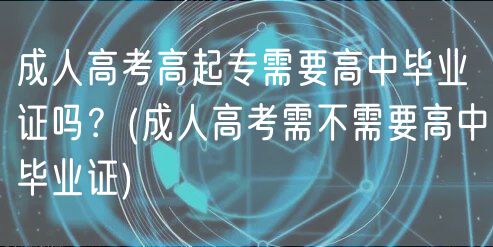 成人高考高起專需要高中畢業(yè)證嗎？(成人高考需不需要高中畢業(yè)證)