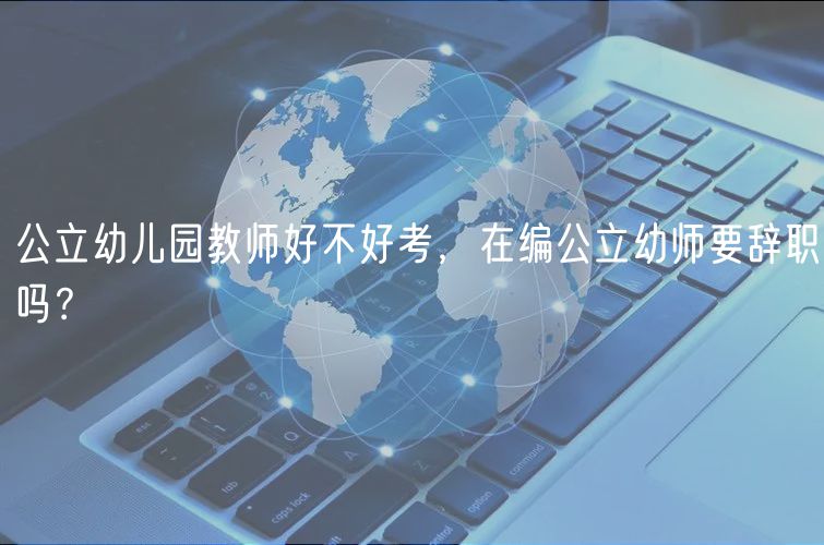 公立幼兒園教師好不好考，在編公立幼師要辭職嗎？