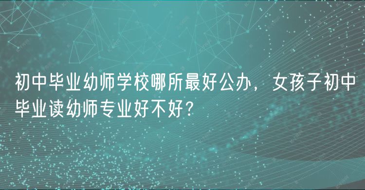 初中畢業(yè)幼師學(xué)校哪所最好公辦，女孩子初中畢業(yè)讀幼師專業(yè)好不好？