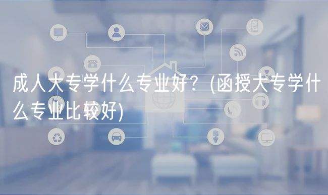 成人大專學(xué)什么專業(yè)好？(函授大專學(xué)什么專業(yè)比較好)
