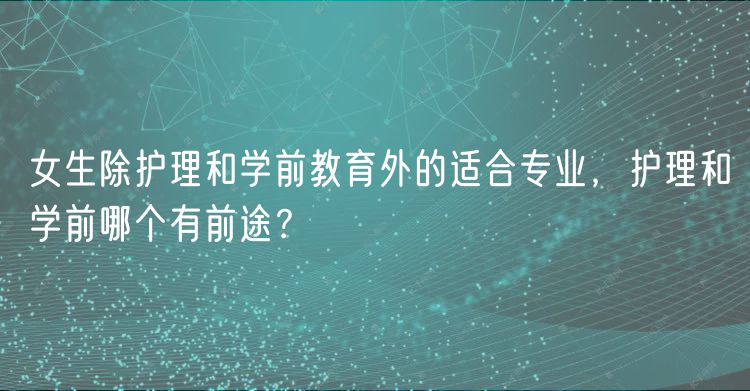 女生除護(hù)理和學(xué)前教育外的適合專業(yè)，護(hù)理和學(xué)前哪個(gè)有前途？