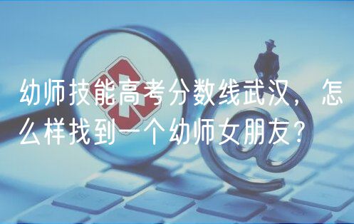幼師技能高考分?jǐn)?shù)線武漢，怎么樣找到一個(gè)幼師女朋友？