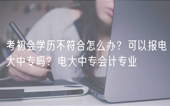 考初會學(xué)歷不符合怎么辦？可以報電大中專嗎？電大中專會計專業(yè)