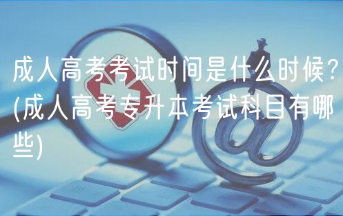 成人高考考試時間是什么時候？(成人高考專升本考試科目有哪些)