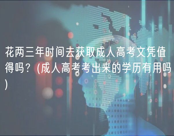 花兩三年時間去獲取成人高考文憑值得嗎？(成人高考考出來的學(xué)歷有用嗎)