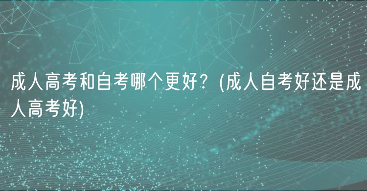 成人高考和自考哪個(gè)更好？(成人自考好還是成人高考好)