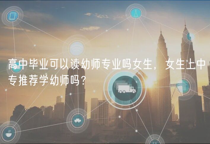 高中畢業(yè)可以讀幼師專業(yè)嗎女生，女生上中專推薦學(xué)幼師嗎？