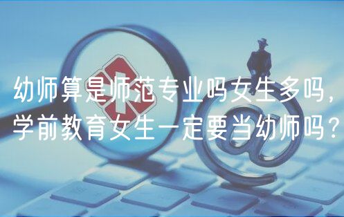 幼師算是師范專業(yè)嗎女生多嗎，學(xué)前教育女生一定要當(dāng)幼師嗎？
