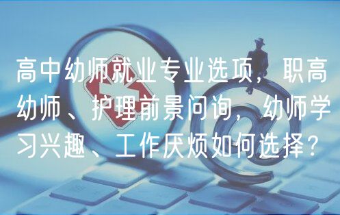 高中幼師就業(yè)專業(yè)選項(xiàng)，職高幼師、護(hù)理前景問(wèn)詢，幼師學(xué)習(xí)興趣、工作厭煩如何選擇？