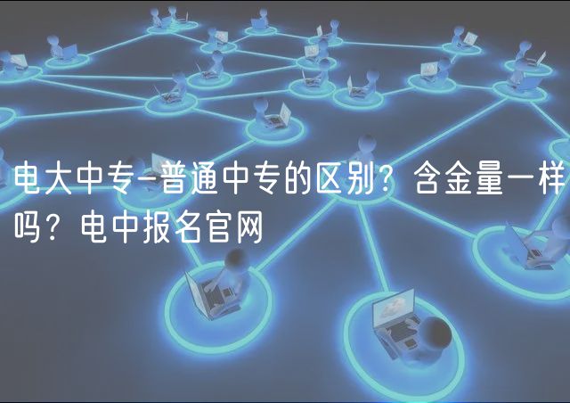 電大中專-普通中專的區(qū)別？含金量一樣嗎？電中報(bào)名官網(wǎng)