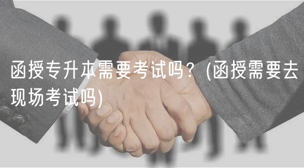 函授專升本需要考試嗎？(函授需要去現(xiàn)場(chǎng)考試嗎)