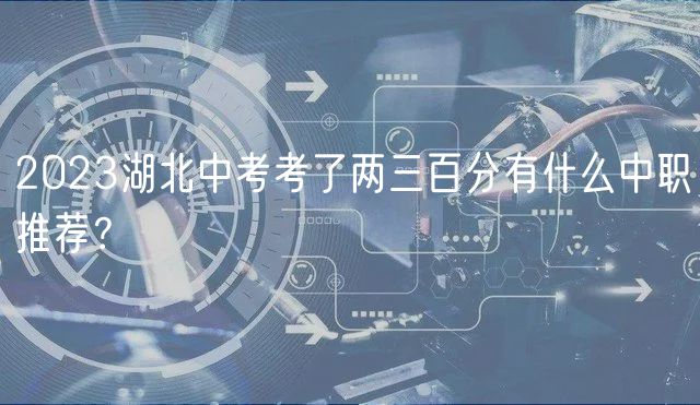2023湖北中考考了兩三百分有什么中職推薦？