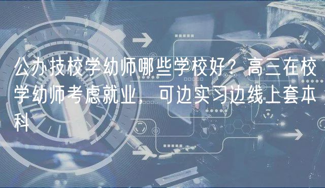 公辦技校學(xué)幼師哪些學(xué)校好？高三在校學(xué)幼師考慮就業(yè)，可邊實(shí)習(xí)邊線上套本科