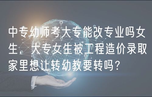中專幼師考大專能改專業(yè)嗎女生，大專女生被工程造價(jià)錄取家里想讓轉(zhuǎn)幼教要轉(zhuǎn)嗎？