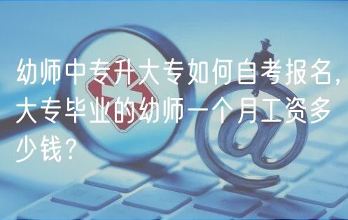 幼師中專升大專如何自考報名，大專畢業(yè)的幼師一個月工資多少錢？