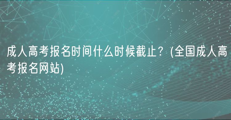 成人高考報名時間什么時候截止？(全國成人高考報名網站)