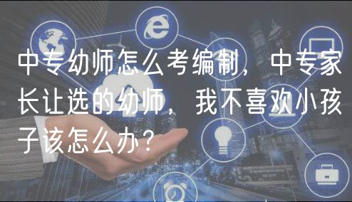 中專幼師怎么考編制，中專家長(zhǎng)讓選的幼師，我不喜歡小孩子該怎么辦？