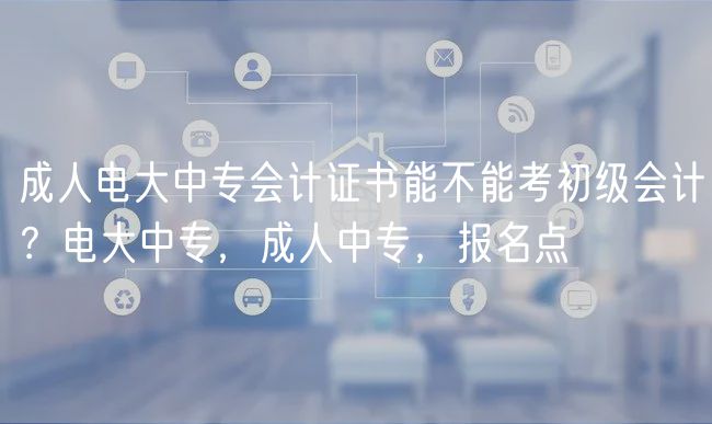 成人電大中專會計證書能不能考初級會計？電大中專，成人中專，報名點