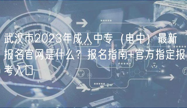 武漢市2023年成人中專（電中）最新報(bào)名官網(wǎng)是什么？報(bào)名指南+官方指定報(bào)考入口