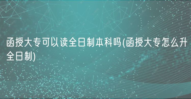 函授大專可以讀全日制本科嗎(函授大專怎么升全日制)