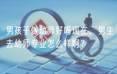 男孩子做幼師好嗎現(xiàn)在，男生去幼師專業(yè)怎么樣啊？