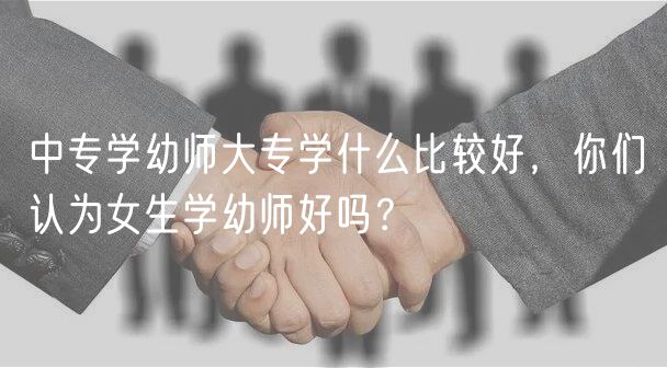 中專學幼師大專學什么比較好，你們認為女生學幼師好嗎？