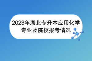 2023年湖北專升本應(yīng)用化學(xué)專業(yè)及院校報考情況