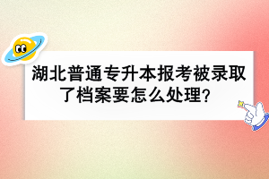 湖北普通專升本報考被錄取了檔案要怎么處理？