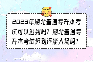 2023年湖北普通專升本考試可以遲到嗎？湖北普通專升本考試遲到還能入場嗎？