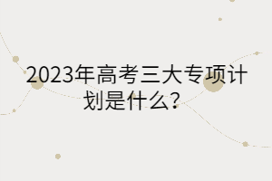 2023年高考三大專項計劃是什么？