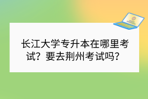 長(zhǎng)江大學(xué)專升本在哪里考試？要去荊州考試嗎？