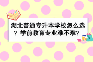 湖北普通專升本學校怎么選？學前教育專業(yè)難不難？